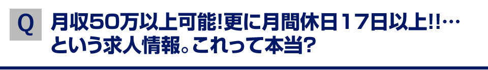 Q,月収50万以上可能!更に月間休日17日以上!!…という求人情報。これって本当?