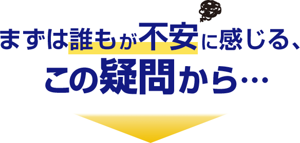 まずは誰もが不安に感じる、この疑問から…
